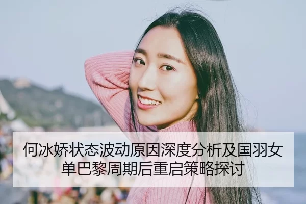 何冰娇状态波动原因深度分析及国羽女单巴黎周期后重启策略探讨